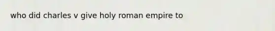 who did charles v give holy roman empire to