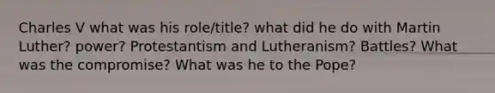 Charles V what was his role/title? what did he do with Martin Luther? power? Protestantism and Lutheranism? Battles? What was the compromise? What was he to the Pope?