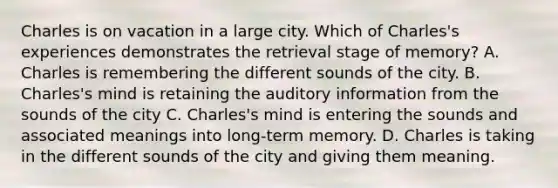 Charles is on vacation in a large city. Which of Charles's experiences demonstrates the retrieval stage of memory? A. Charles is remembering the different sounds of the city. B. Charles's mind is retaining the auditory information from the sounds of the city C. Charles's mind is entering the sounds and associated meanings into long-term memory. D. Charles is taking in the different sounds of the city and giving them meaning.