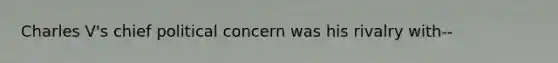 Charles V's chief political concern was his rivalry with--