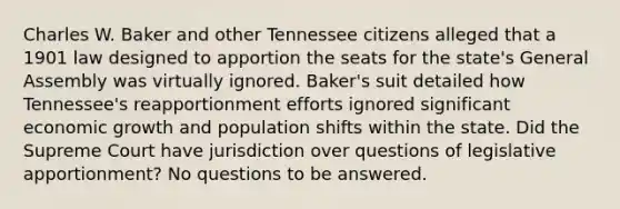 Charles W. Baker and other Tennessee citizens alleged that a 1901 law designed to apportion the seats for the state's General Assembly was virtually ignored. Baker's suit detailed how Tennessee's reapportionment efforts ignored significant economic growth and population shifts within the state. Did the Supreme Court have jurisdiction over questions of legislative apportionment? No questions to be answered.