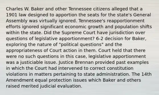 Charles W. Baker and other Tennessee citizens alleged that a 1901 law designed to apportion the seats for the state's General Assembly was virtually ignored. Tennessee's reapportionment efforts ignored significant economic growth and population shifts within the state. Did the Supreme Court have jurisdiction over questions of legislative apportionment? 6-2 decision for Baker, exploring the nature of "political questions" and the appropriateness of Court action in them. Court held that there were no such questions in this case, legislative apportionment was a justiciable issue. Justice Brennan provided past examples in which the Court had intervened to correct constitution violations in matters pertaining to state administration. The 14th Amendment equal protection issues which Baker and others raised merited judicial evaluation.