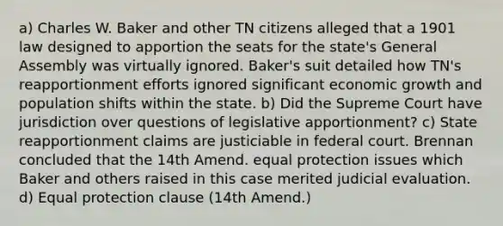 a) Charles W. Baker and other TN citizens alleged that a 1901 law designed to apportion the seats for the state's General Assembly was virtually ignored. Baker's suit detailed how TN's reapportionment efforts ignored significant economic growth and population shifts within the state. b) Did the Supreme Court have jurisdiction over questions of legislative apportionment? c) State reapportionment claims are justiciable in federal court. Brennan concluded that the 14th Amend. equal protection issues which Baker and others raised in this case merited judicial evaluation. d) Equal protection clause (14th Amend.)