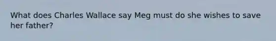 What does Charles Wallace say Meg must do she wishes to save her father?