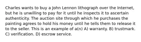 Charles wants to buy a John Lennon lithograph over the Internet, but he is unwilling to pay for it until he inspects it to ascertain authenticity. The auction site through which he purchases the painting agrees to hold his money until he tells them to release it to the seller. This is an example of a(n) A) warranty. B) trustmark. C) verification. D) escrow service.