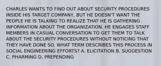 CHARLES WANTS TO FIND OUT ABOUT SECURITY PROCEDURES INSIDE HIS TARGET COMPANY, BUT HE DOESN'T WANT THE PEOPLE HE IS TALKING TO REALIZE THAT HE IS GATHERING INFORMATION ABOUT THE ORGANIZATION. HE ENGAGES STAFF MEMBERS IN CASUAL CONVERSATION TO GET THEM TO TALK ABOUT THE SECURITY PROCEDURES WITHOUT NOTICING THAT THEY HAVE DONE SO. WHAT TERM DESCRIBES THIS PROCESS IN SOCIAL ENGINEERING EFFORTS? A. ELICITATION B. SUGGESTION C. PHARMING D. PREPENDING