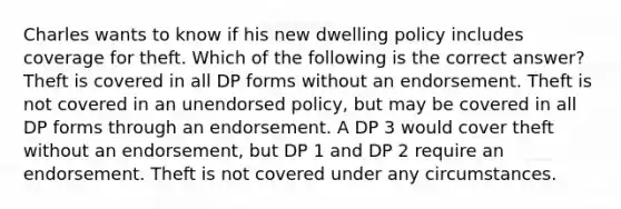 Charles wants to know if his new dwelling policy includes coverage for theft. Which of the following is the correct answer? Theft is covered in all DP forms without an endorsement. Theft is not covered in an unendorsed policy, but may be covered in all DP forms through an endorsement. A DP 3 would cover theft without an endorsement, but DP 1 and DP 2 require an endorsement. Theft is not covered under any circumstances.