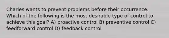 Charles wants to prevent problems before their occurrence. Which of the following is the most desirable type of control to achieve this goal? A) proactive control B) preventive control C) feedforward control D) feedback control