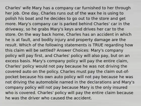 Charles' wife Mary has a company car furnished to her through her job. One day, Charles runs out of the wax he is using to polish his boat and he decides to go out to the store and get more. Mary's company car is parked behind Charles' car in the driveway, so he grabs Mary's keys and drives her car to the store. On the way back home, Charles has an accident in which he is at fault, and bodily injury and property damage are the result. Which of the following statements is TRUE regarding how this claim will be settled? Answer Choices: Mary's company policy will pay first, and Charles' policy will also pay, but on an excess basis. Mary's company policy will pay the entire claim, Charles' policy would not pay because he was not driving the covered auto on the policy. Charles must pay the claim out-of-pocket because his own auto policy will not pay because he was not driving the automobile named in the declarations and Mary's company policy will not pay because Mary is the only insured who is covered. Charles' policy will pay the entire claim because he was the driver who caused the accident.