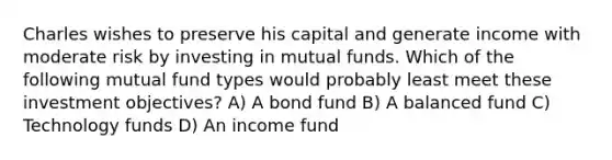 Charles wishes to preserve his capital and generate income with moderate risk by investing in mutual funds. Which of the following mutual fund types would probably least meet these investment objectives? A) A bond fund B) A balanced fund C) Technology funds D) An income fund