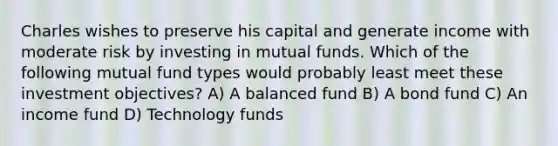 Charles wishes to preserve his capital and generate income with moderate risk by investing in mutual funds. Which of the following mutual fund types would probably least meet these investment objectives? A) A balanced fund B) A bond fund C) An income fund D) Technology funds