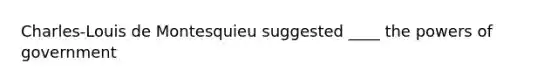 Charles-Louis de Montesquieu suggested ____ the powers of government