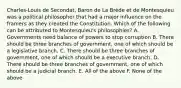 Charles-Louis de Secondat, Baron de La Brède et de Montesquieu was a political philosopher that had a major influence on the framers as they created the Constitution. Which of the following can be attributed to Montesquieu's philosophies? A. Governments need balance of powers to stop corruption B. There should be three branches of government, one of which should be a legislative branch. C. There should be three branches of government, one of which should be a executive branch. D. There should be three branches of government, one of which should be a judicial branch. E. All of the above F. None of the above