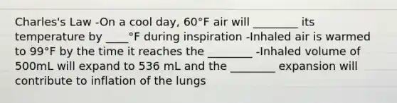 Charles's Law -On a cool day, 60°F air will ________ its temperature by ____°F during inspiration -Inhaled air is warmed to 99°F by the time it reaches the ________ -Inhaled volume of 500mL will expand to 536 mL and the ________ expansion will contribute to inflation of the lungs