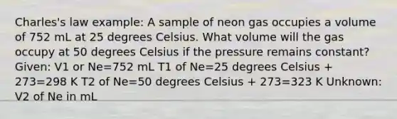 Charles's law example: A sample of neon gas occupies a volume of 752 mL at 25 degrees Celsius. What volume will the gas occupy at 50 degrees Celsius if the pressure remains constant? Given: V1 or Ne=752 mL T1 of Ne=25 degrees Celsius + 273=298 K T2 of Ne=50 degrees Celsius + 273=323 K Unknown: V2 of Ne in mL