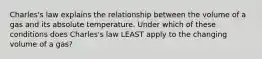 Charles's law explains the relationship between the volume of a gas and its absolute temperature. Under which of these conditions does Charles's law LEAST apply to the changing volume of a gas?