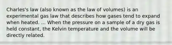 Charles's law (also known as the law of volumes) is an experimental gas law that describes how gases tend to expand when heated. ... When the pressure on a sample of a dry gas is held constant, the Kelvin temperature and the volume will be directly related.