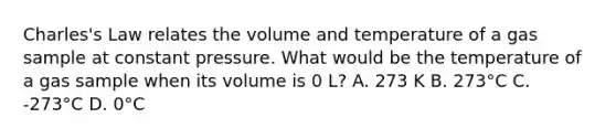 Charles's Law relates the volume and temperature of a gas sample at constant pressure. What would be the temperature of a gas sample when its volume is 0 L? A. 273 K B. 273°C C. -273°C D. 0°C