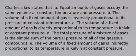 Charles's law states that: a. Equal amounts of gases occupy the same volume at constant temperature and pressure. b. The volume of a fixed amount of gas is inversely proportional to its pressure at constant temperature. c. The volume of a fixed amount of gas is directly proportional to its temperature in Kelvin at constant pressure. d. The total pressure of a mixture of gases is the simple sum of the partial pressure of all of the gaseous compounds. e. The volume of a fixed amount of gas is indirectly proportional to its temperature in Kelvin at constant pressure.