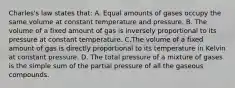 Charles's law states that: A. Equal amounts of gases occupy the same volume at constant temperature and pressure. B. The volume of a fixed amount of gas is inversely proportional to its pressure at constant temperature. C.The volume of a fixed amount of gas is directly proportional to its temperature in Kelvin at constant pressure. D. The total pressure of a mixture of gases is the simple sum of the partial pressure of all the gaseous compounds.