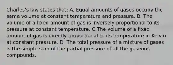 Charles's law states that: A. Equal amounts of gases occupy the same volume at constant temperature and pressure. B. The volume of a fixed amount of gas is inversely proportional to its pressure at constant temperature. C.The volume of a fixed amount of gas is directly proportional to its temperature in Kelvin at constant pressure. D. The total pressure of a mixture of gases is the simple sum of the partial pressure of all the gaseous compounds.