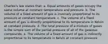 Charles's law states that: a. Equal amounts of gases occupy the same volume at constant temperature and pressure. b. The volume of a fixed amount of gas is inversely proportional to its pressure at constant temperature. c. The volume of a fixed amount of gas is directly proportional to its temperature in Kelvin at constant pressure. d. The total pressure of a mixture of gases is the simple sum of the partial pressure of all of the gaseous compounds. e. The volume of a fixed amount of gas is indirectly proportional to its temperature in Kelvin at constant pressure