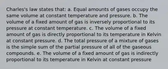 Charles's law states that: a. Equal amounts of gases occupy the same volume at constant temperature and pressure. b. The volume of a fixed amount of gas is inversely proportional to its pressure at constant temperature. c. The volume of a fixed amount of gas is directly proportional to its temperature in Kelvin at constant pressure. d. The total pressure of a mixture of gases is the simple sum of the partial pressure of all of the gaseous compounds. e. The volume of a fixed amount of gas is indirectly proportional to its temperature in Kelvin at constant pressure