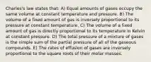 Charles's law states that: A) Equal amounts of gases occupy the same volume at constant temperature and pressure. B) The volume of a fixed amount of gas is inversely proportional to its pressure at constant temperature. C) The volume of a fixed amount of gas is directly proportional to its temperature in Kelvin at constant pressure. D) The total pressure of a mixture of gases is the simple sum of the partial pressure of all of the gaseous compounds. E) The rates of effusion of gases are inversely proportional to the square roots of their molar masses.