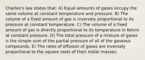 Charles's law states that: A) Equal amounts of gases occupy the same volume at constant temperature and pressure. B) The volume of a fixed amount of gas is inversely proportional to its pressure at constant temperature. C) The volume of a fixed amount of gas is directly proportional to its temperature in Kelvin at constant pressure. D) The total pressure of a mixture of gases is the simple sum of the partial pressure of all of the gaseous compounds. E) The rates of effusion of gases are inversely proportional to the square roots of their molar masses.