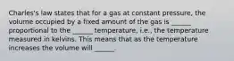 Charles's law states that for a gas at constant pressure, the volume occupied by a fixed amount of the gas is ______ proportional to the ______ temperature, i.e., the temperature measured in kelvins. This means that as the temperature increases the volume will ______.