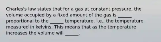 Charles's law states that for a gas at constant pressure, the volume occupied by a fixed amount of the gas is ______ proportional to the ______ temperature, i.e., the temperature measured in kelvins. This means that as the temperature increases the volume will ______.