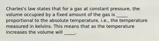 Charles's law states that for a gas at constant pressure, the volume occupied by a fixed amount of the gas is _____ proportional to the absolute temperature, i.e., the temperature measured in kelvins. This means that as the temperature increases the volume will _____.