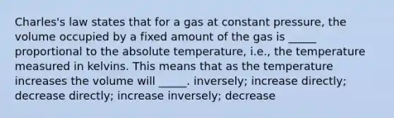 Charles's law states that for a gas at constant pressure, the volume occupied by a fixed amount of the gas is _____ proportional to the absolute temperature, i.e., the temperature measured in kelvins. This means that as the temperature increases the volume will _____. inversely; increase directly; decrease directly; increase inversely; decrease