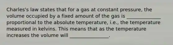 Charles's law states that for a gas at constant pressure, the volume occupied by a fixed amount of the gas is ______________ proportional to the absolute temperature, i.e., the temperature measured in kelvins. This means that as the temperature increases the volume will ________________.