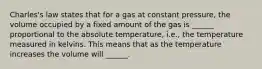 Charles's law states that for a gas at constant pressure, the volume occupied by a fixed amount of the gas is ______ proportional to the absolute temperature, i.e., the temperature measured in kelvins. This means that as the temperature increases the volume will ______.