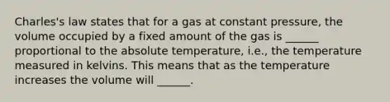 Charles's law states that for a gas at constant pressure, the volume occupied by a fixed amount of the gas is ______ proportional to the absolute temperature, i.e., the temperature measured in kelvins. This means that as the temperature increases the volume will ______.