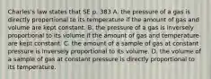 Charles's law states that SE p. 383 A. the pressure of a gas is directly proportional to its temperature if the amount of gas and volume are kept constant. B. the pressure of a gas is inversely proportional to its volume if the amount of gas and temperature are kept constant. C. the amount of a sample of gas at constant pressure is inversely proportional to its volume. D. the volume of a sample of gas at constant pressure is directly proportional to its temperature.