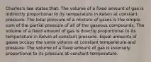 Charles's law states that: The volume of a fixed amount of gas is indirectly proportional to its temperature in Kelvin at constant pressure. The total pressure of a mixture of gases is the simple sum of the partial pressure of all of the gaseous compounds. The volume of a fixed amount of gas is directly proportional to its temperature in Kelvin at constant pressure. Equal amounts of gases occupy the same volume at constant temperature and pressure. The volume of a fixed amount of gas is inversely proportional to its pressure at constant temperature.