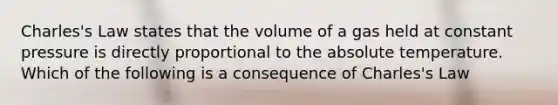 Charles's Law states that the volume of a gas held at constant pressure is directly proportional to the absolute temperature. Which of the following is a consequence of Charles's Law