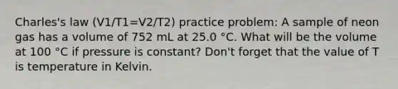 Charles's law (V1/T1=V2/T2) practice problem: A sample of neon gas has a volume of 752 mL at 25.0 °C. What will be the volume at 100 °C if pressure is constant? Don't forget that the value of T is temperature in Kelvin.