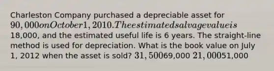 Charleston Company purchased a depreciable asset for 90,000 on October 1, 2010. The estimated salvage value is18,000, and the estimated useful life is 6 years. The straight-line method is used for depreciation. What is the book value on July 1, 2012 when the asset is sold? 31,50069,000 21,00051,000