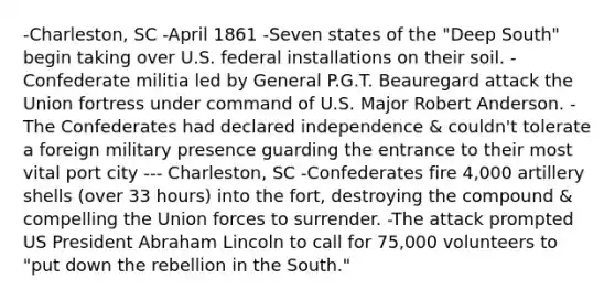 -Charleston, SC -April 1861 -Seven states of the "Deep South" begin taking over U.S. federal installations on their soil. -Confederate militia led by General P.G.T. Beauregard attack the Union fortress under command of U.S. Major Robert Anderson. -The Confederates had declared independence & couldn't tolerate a foreign military presence guarding the entrance to their most vital port city --- Charleston, SC -Confederates fire 4,000 artillery shells (over 33 hours) into the fort, destroying the compound & compelling the Union forces to surrender. -The attack prompted US President Abraham Lincoln to call for 75,000 volunteers to "put down the rebellion in the South."