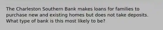 The Charleston Southern Bank makes loans for families to purchase new and existing homes but does not take deposits. What type of bank is this most likely to be?