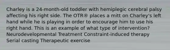 Charley is a 24-month-old toddler with hemiplegic cerebral palsy affecting his right side. The OTR® places a mitt on Charley's left hand while he is playing in order to encourage him to use his right hand. This is an example of what type of intervention? Neurodevelopmental Treatment Constraint-induced therapy Serial casting Therapeutic exercise