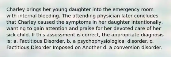 Charley brings her young daughter into the emergency room with internal bleeding. The attending physician later concludes that Charley caused the symptoms in her daughter intentionally, wanting to gain attention and praise for her devoted care of her sick child. If this assessment is correct, the appropriate diagnosis is: a. Factitious Disorder. b. a psychophysiological disorder. c. Factitious Disorder Imposed on Another d. a conversion disorder.