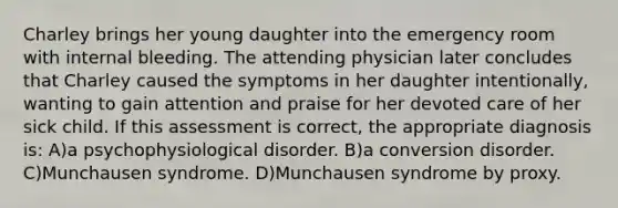 Charley brings her young daughter into the emergency room with internal bleeding. The attending physician later concludes that Charley caused the symptoms in her daughter intentionally, wanting to gain attention and praise for her devoted care of her sick child. If this assessment is correct, the appropriate diagnosis is: A)a psychophysiological disorder. B)a conversion disorder. C)Munchausen syndrome. D)Munchausen syndrome by proxy.