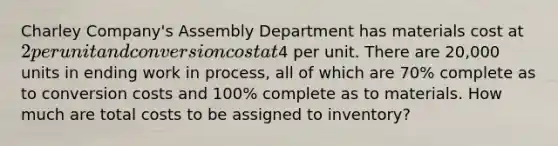 Charley Company's Assembly Department has materials cost at 2 per unit and conversion cost at4 per unit. There are 20,000 units in ending work in process, all of which are 70% complete as to conversion costs and 100% complete as to materials. How much are total costs to be assigned to inventory?