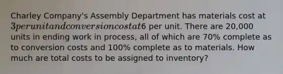 Charley Company's Assembly Department has materials cost at 3 per unit and conversion cost at6 per unit. There are 20,000 units in ending work in process, all of which are 70% complete as to conversion costs and 100% complete as to materials. How much are total costs to be assigned to inventory?