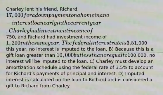 Charley lent his friend, Richard, 17,000 for a down payment on a home in a no-interest loan early in the current year. Charley had investment income of750, and Richard had investment income of 1,200 in the same year. The federal interest rate is 3.5%. Richard has been making payments each month. What recommendations do you make for accounting for the loan made to Richard by Charley? A) Because Charley's investment income is less than1,000 this year, no interest is imputed to the loan. B) Because this is a gift loan greater than 10,000 but less than or equal to100,000, no interest will be imputed to the loan. C) Charley must develop an amortization schedule using the federal rate of 3.5% to account for Richard's payments of principal and interest. D) Imputed interest is calculated on the loan to Richard and is considered a gift to Richard from Charley.