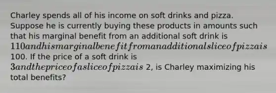 Charley spends all of his income on soft drinks and pizza. Suppose he is currently buying these products in amounts such that his marginal benefit from an additional soft drink is 110 and his marginal benefit from an additional slice of pizza is 100. If the price of a soft drink is 3 and the price of a slice of pizza is 2, is Charley maximizing his total​ benefits?